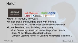 October 17, 2018October 17, 2018
•Been in Industry 15 years.
•In general, I like building stuff with friends.
–A maintainer for Gauntlt- Open source security scanner.
•Love Teaching and building community.
–Run Devopsdays Austin, Container Days, Cloud Austin.
–Chair All Day Devops Cloud Native track.
–LinkedIn Learning Author for Learning Kubernetes (and more).
Hello!
 