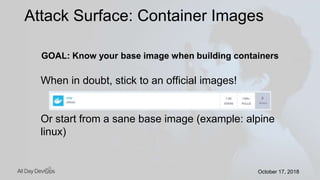 October 17, 2018October 17, 2018
GOAL: Know your base image when building containers
When in doubt, stick to an official images!
Or start from a sane base image (example: alpine
linux)
Attack Surface: Container Images
 