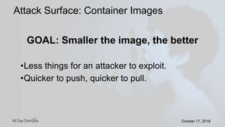October 17, 2018October 17, 2018
GOAL: Smaller the image, the better
•Less things for an attacker to exploit.
•Quicker to push, quicker to pull.
Attack Surface: Container Images
 