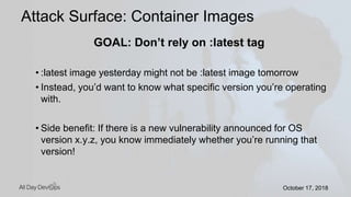 October 17, 2018October 17, 2018
GOAL: Don’t rely on :latest tag
• :latest image yesterday might not be :latest image tomorrow
• Instead, you’d want to know what specific version you’re operating
with.
• Side benefit: If there is a new vulnerability announced for OS
version x.y.z, you know immediately whether you’re running that
version!
Attack Surface: Container Images
 