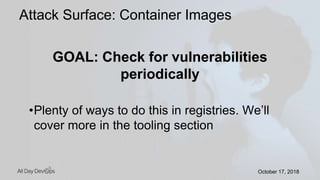 October 17, 2018October 17, 2018
GOAL: Check for vulnerabilities
periodically
•Plenty of ways to do this in registries. We’ll
cover more in the tooling section
Attack Surface: Container Images
 