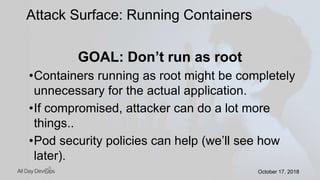 October 17, 2018October 17, 2018
GOAL: Don’t run as root
•Containers running as root might be completely
unnecessary for the actual application.
•If compromised, attacker can do a lot more
things..
•Pod security policies can help (we’ll see how
later).
Attack Surface: Running Containers
 