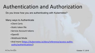 October 17, 2018October 17, 2018
Do you know how you are authenticating with Kubernetes?
Many ways to Authenticate
–Client Certs
–Static token file
–Service Account tokens
–OpenID
–Webhook Mode
–And more (https://kubernetes.io/docs/reference/access-authn-
authz/authentication/)
Authentication and Authorization
 