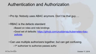 October 17, 2018October 17, 2018
• Pro tip: Nobody uses ABAC anymore. Don’t be that guy….
• RBAC is the defacto standard
–Based on roles and role bindings
–Good set of defaults: https://github.com/uruddarraju/kubernetes-rbac-
policies
• Can use multiple authorizers together, but can get confusing.
–1st authorizer to authorize passes authz
Authentication and Authorization
 