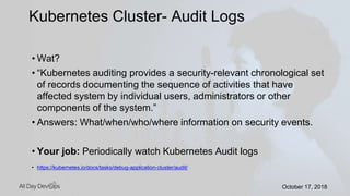 October 17, 2018October 17, 2018
• Wat?
• “Kubernetes auditing provides a security-relevant chronological set
of records documenting the sequence of activities that have
affected system by individual users, administrators or other
components of the system.”
• Answers: What/when/who/where information on security events.
• Your job: Periodically watch Kubernetes Audit logs
• https://kubernetes.io/docs/tasks/debug-application-cluster/audit/
Kubernetes Cluster- Audit Logs
 