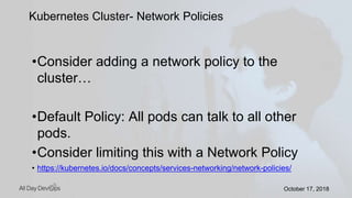 October 17, 2018October 17, 2018
•Consider adding a network policy to the
cluster…
•Default Policy: All pods can talk to all other
pods.
•Consider limiting this with a Network Policy
• https://kubernetes.io/docs/concepts/services-networking/network-policies/
Kubernetes Cluster- Network Policies
 