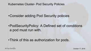 October 17, 2018October 17, 2018
•Consider adding Pod Security policies
•PodSecurityPolicy: A Defined set of conditions
a pod must run with.
•Think of this as authorization for pods.
Kubernetes Cluster- Pod Security Policies
 