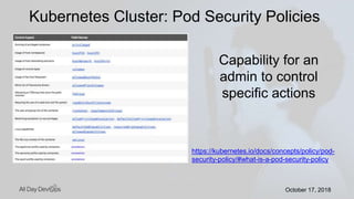 October 17, 2018October 17, 2018
Kubernetes Cluster: Pod Security Policies
https://kubernetes.io/docs/concepts/policy/pod-
security-policy/#what-is-a-pod-security-policy
Capability for an
admin to control
specific actions
 