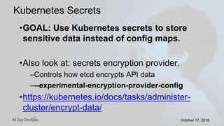 October 17, 2018October 17, 2018
•GOAL: Use Kubernetes secrets to store
sensitive data instead of config maps.
•Also look at: secrets encryption provider.
–Controls how etcd encrypts API data
–--experimental-encryption-provider-config
•https://kubernetes.io/docs/tasks/administer-
cluster/encrypt-data/
Kubernetes Secrets
 