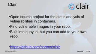 October 17, 2018October 17, 2018
•Open source project for the static analysis of
vulnerabilities in containers.
•Find vulnerable images in your repo.
•Built into quay.io, but you can add to your own
repo.
•https://github.com/coreos/clair
Clair
 