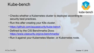 October 17, 2018October 17, 2018
• Checks whether a Kubernetes cluster is deployed according to
security best practices.
• Run this after creating your K8s cluster.
• https://github.com/aquasecurity/kube-bench
• Defined by the CIS Benchmarks Docs:
https://www.cisecurity.org/cis-benchmarks/
• Run it against your Kubernetes Master, or Kubernetes node.
Kube-bench
 