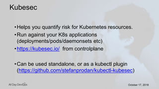 October 17, 2018October 17, 2018
•Helps you quantify risk for Kubernetes resources.
•Run against your K8s applications
(deployments/pods/daemonsets etc)
•https://kubesec.io/ from controlplane
•Can be used standalone, or as a kubectl plugin
(https://github.com/stefanprodan/kubectl-kubesec)
Kubesec
 