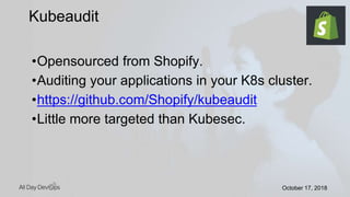 October 17, 2018October 17, 2018
•Opensourced from Shopify.
•Auditing your applications in your K8s cluster.
•https://github.com/Shopify/kubeaudit
•Little more targeted than Kubesec.
Kubeaudit
 