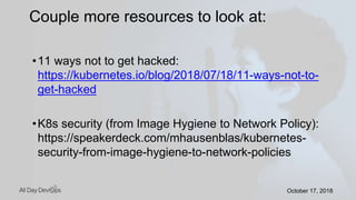 October 17, 2018October 17, 2018
•11 ways not to get hacked:
https://kubernetes.io/blog/2018/07/18/11-ways-not-to-
get-hacked
•K8s security (from Image Hygiene to Network Policy):
https://speakerdeck.com/mhausenblas/kubernetes-
security-from-image-hygiene-to-network-policies
Couple more resources to look at:
 