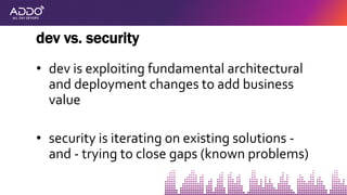 • dev is exploiting fundamental architectural
and deployment changes to add business
value
• security is iterating on existing solutions -
and - trying to close gaps (known problems)
dev vs. security
 