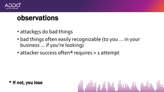 • attackers do bad things
• bad things often easily recognizable (to you … in your
business … if you’re looking)
• attacker success often* requires > 1 attempt
observations
* If not, you lose
 