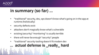 • “traditional” security, dev, ops doesn’t know what’s going on in the app at
runtime (holistically)
• security defects exist
• attackers don’t magically know what’s vulnerable
• existing (security) “monitoring” is usually terrible
• there will never be enough “security” people
• “traditional” security tooling doesn’t fit modern dev
in summary (so far) …
… actual defense is _really_ hard
 