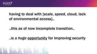 having to deal with [scale, speed, cloud, lack
of environmental access]..
..this as of now incomplete transition..
..is a huge opportunity for improving security
 