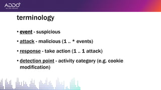 • event - suspicious
• attack - malicious (1 .. * events)
• response - take action (1 .. 1 attack)
• detection point - activity category (e.g. cookie
modification)
terminology
 