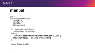thesis:
modern secure
applications protect
themselves against
attackers
@POST
public Response transfer(
String from,
String to,
String amount) {
if ( currentUser.owns(from) ) {
transfer(from, to, amount);
} else {
appsensor.addEvent( new Event(currentUser, "ACE2") );
showErrorPage(); // normal error handling
}
return Response.ok();
}
manual
 