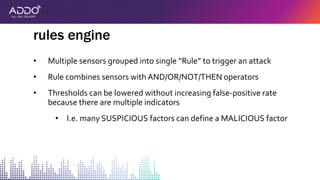 • Multiple sensors grouped into single “Rule” to trigger an attack
• Rule combines sensors with AND/OR/NOT/THEN operators
• Thresholds can be lowered without increasing false-positive rate
because there are multiple indicators
• I.e. many SUSPICIOUS factors can define a MALICIOUS factor
rules engine
 