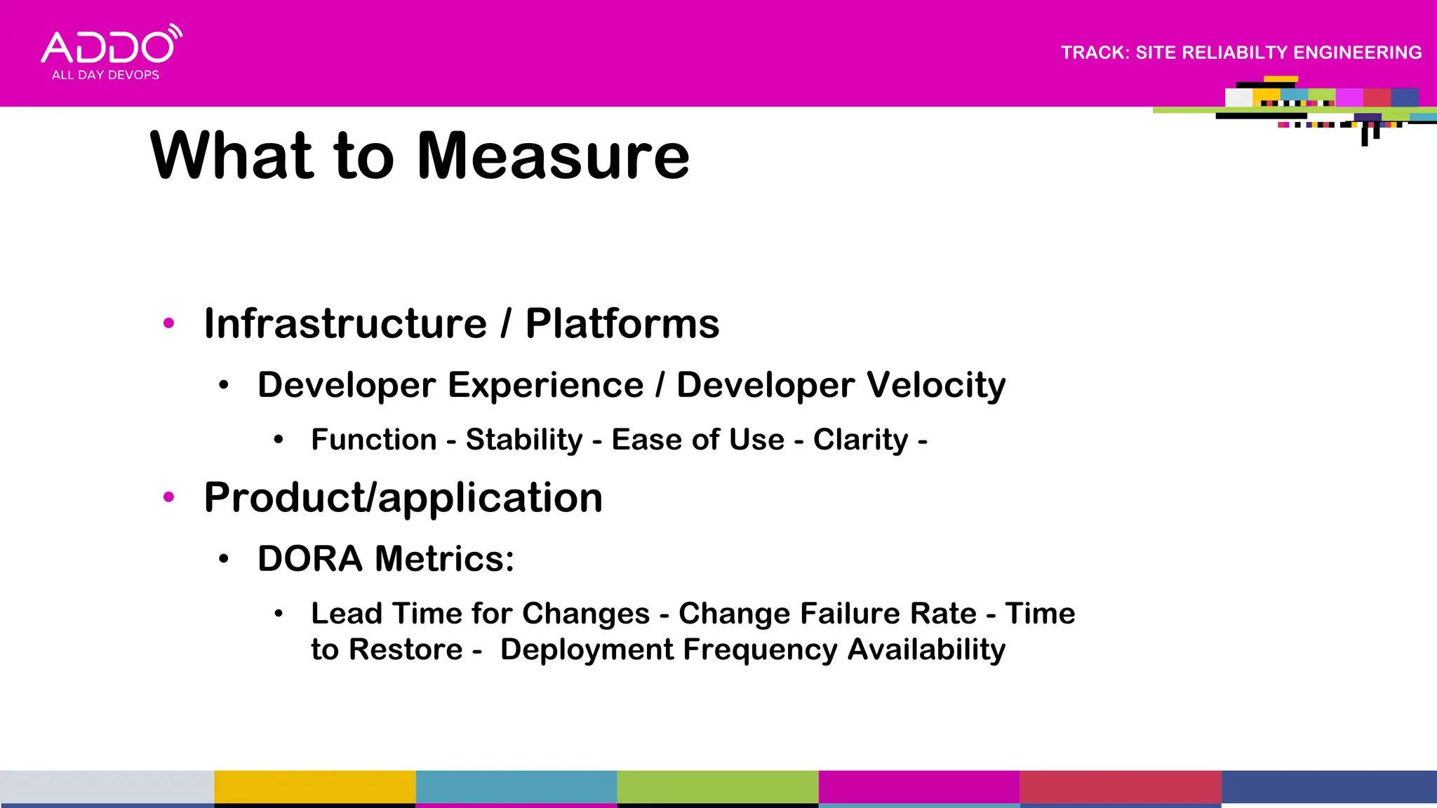 TRACK: SITE RELIABILTY ENGINEERING
• Infrastructure / Platforms
• Developer Experience / Developer Velocity
• Function - Stability - Ease of Use - Clarity -
• Product/application
• DORA Metrics:
• Lead Time for Changes - Change Failure Rate - Time
to Restore - Deployment Frequency Availability
What to Measure
 