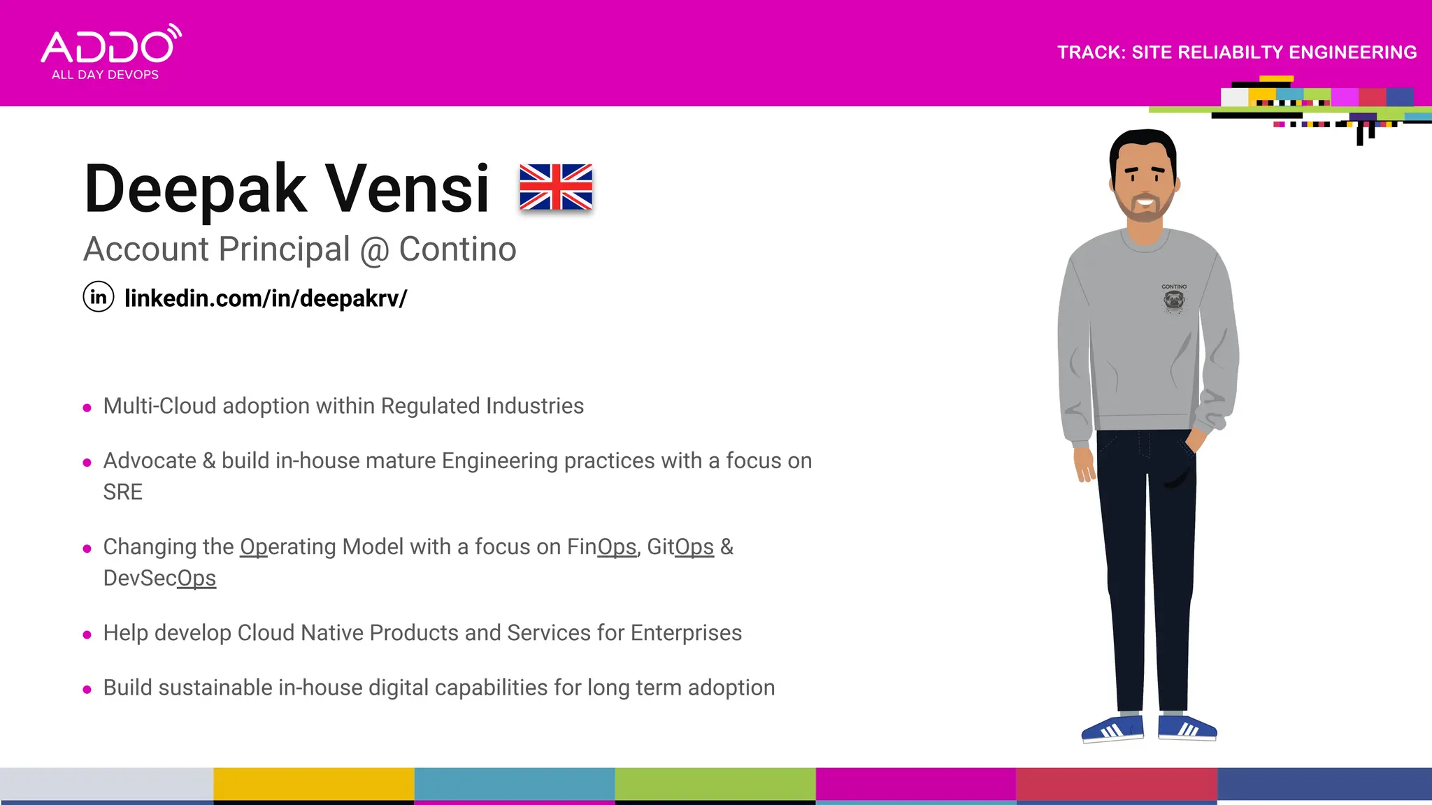 TRACK: SITE RELIABILTY ENGINEERING
Deepak Vensi
Account Principal @ Contino
linkedin.com/in/deepakrv/
● Multi-Cloud adoption within Regulated Industries
● Advocate & build in-house mature Engineering practices with a focus on
SRE
● Changing the Operating Model with a focus on FinOps, GitOps &
DevSecOps
● Help develop Cloud Native Products and Services for Enterprises
● Build sustainable in-house digital capabilities for long term adoption
 