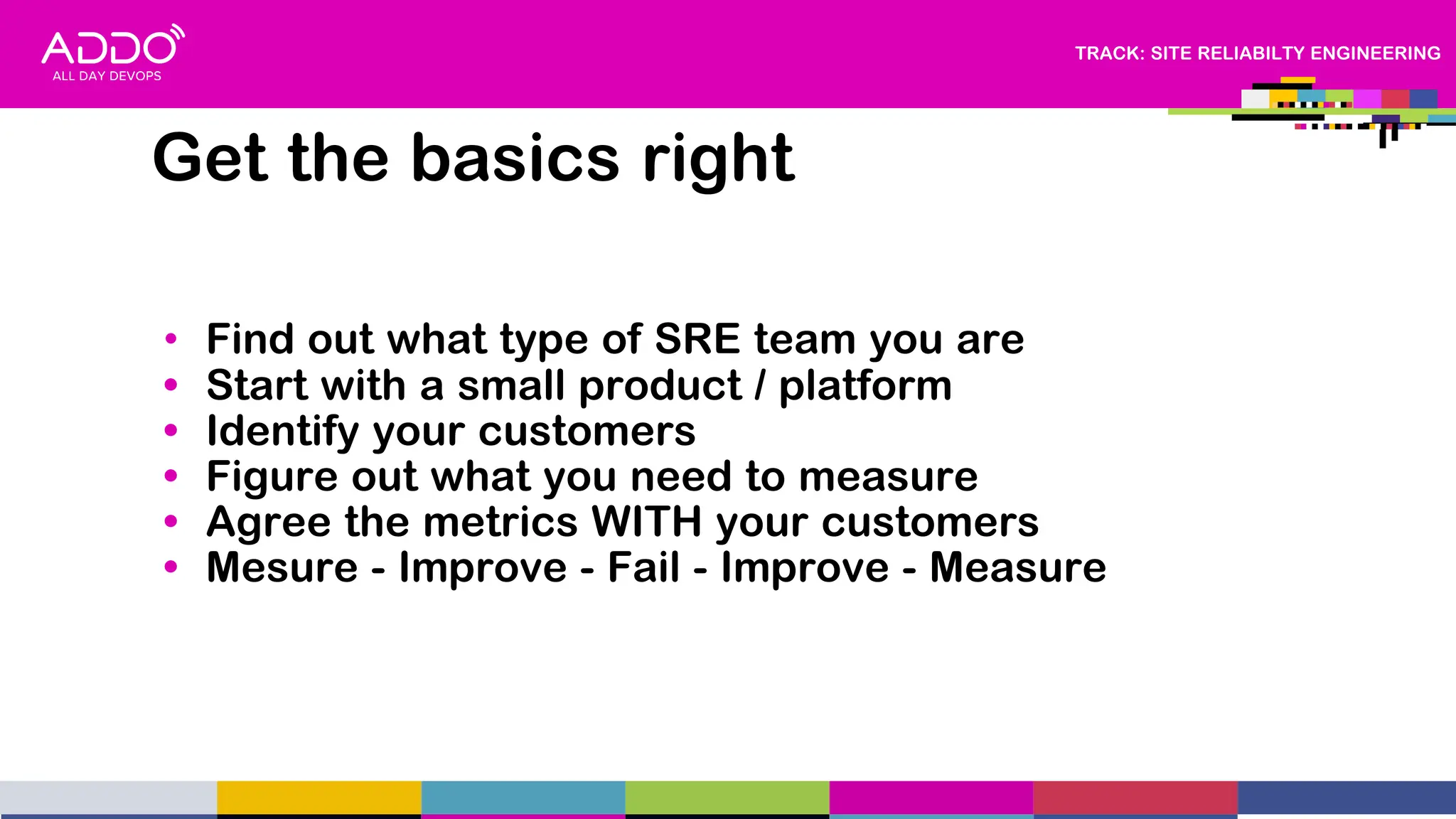 TRACK: SITE RELIABILTY ENGINEERING
Get the basics right
• Find out what type of SRE team you are
• Start with a small product / platform
• Identify your customers
• Figure out what you need to measure
• Agree the metrics WITH your customers
• Mesure - Improve - Fail - Improve - Measure
 