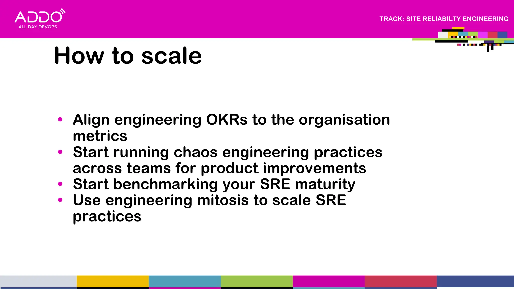 TRACK: SITE RELIABILTY ENGINEERING
How to scale
• Align engineering OKRs to the organisation
metrics
• Start running chaos engineering practices
across teams for product improvements
• Start benchmarking your SRE maturity
• Use engineering mitosis to scale SRE
practices
 