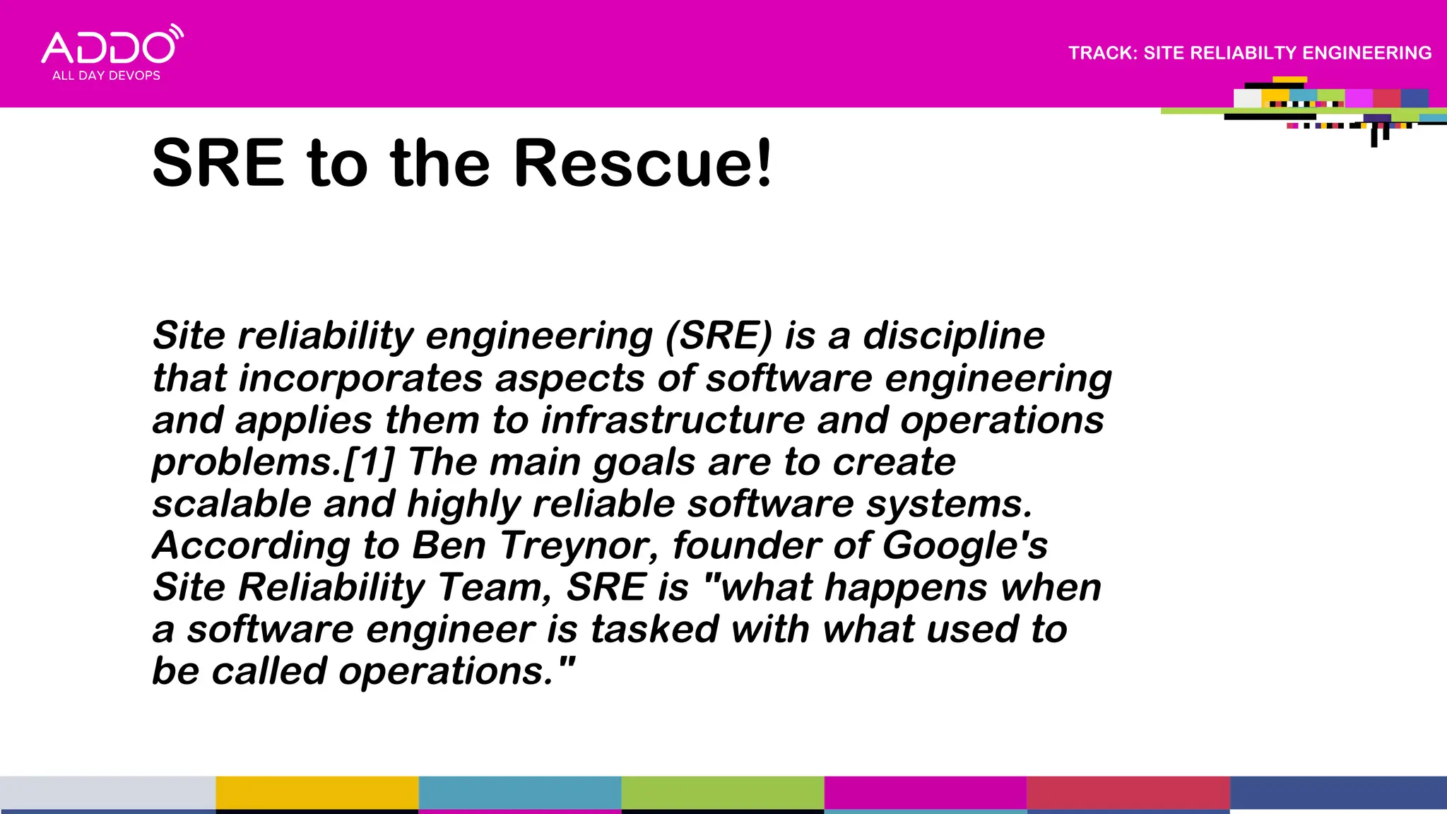 TRACK: SITE RELIABILTY ENGINEERING
Site reliability engineering (SRE) is a discipline
that incorporates aspects of software engineering
and applies them to infrastructure and operations
problems.[1] The main goals are to create
scalable and highly reliable software systems.
According to Ben Treynor, founder of Google's
Site Reliability Team, SRE is "what happens when
a software engineer is tasked with what used to
be called operations."
SRE to the Rescue!
 