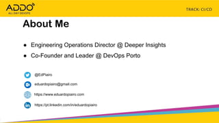 TRACK: CI/CD CONTINUOUS EVERYTHING
● Engineering Operations Director @ Deeper Insights
● Co-Founder and Leader @ DevOps Porto
About Me
@EdPiairo
https://pt.linkedin.com/in/eduardopiairo
eduardopiairo@gmail.com
https://www.eduardopiairo.com
 