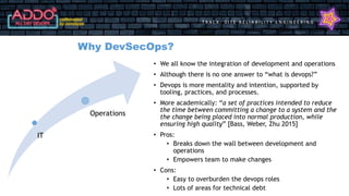 T R A C K : S I T E R E L I A B I L I T Y E N G I N E E R I N G
Why DevSecOps?
• We all know the integration of development and operations
• Although there is no one answer to “what is devops?”
• Devops is more mentality and intention, supported by
tooling, practices, and processes.
• More academically: “a set of practices intended to reduce
the time between committing a change to a system and the
the change being placed into normal production, while
ensuring high quality” [Bass, Weber, Zhu 2015]
• Pros:
• Breaks down the wall between development and
operations
• Empowers team to make changes
• Cons:
• Easy to overburden the devops roles
• Lots of areas for technical debt
IT
Operations
 