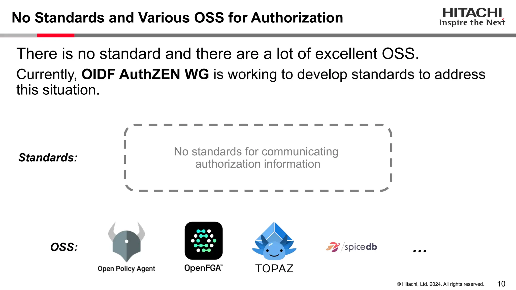 10 © Hitachi, Ltd. 2024. All rights reserved. No Standards and Various OSS for Authorization There is no standard and there are a lot of excellent OSS. Currently, OIDF AuthZEN WG is working to develop standards to address this situation. No standards for communicating authorization information … Standards: OSS: 
