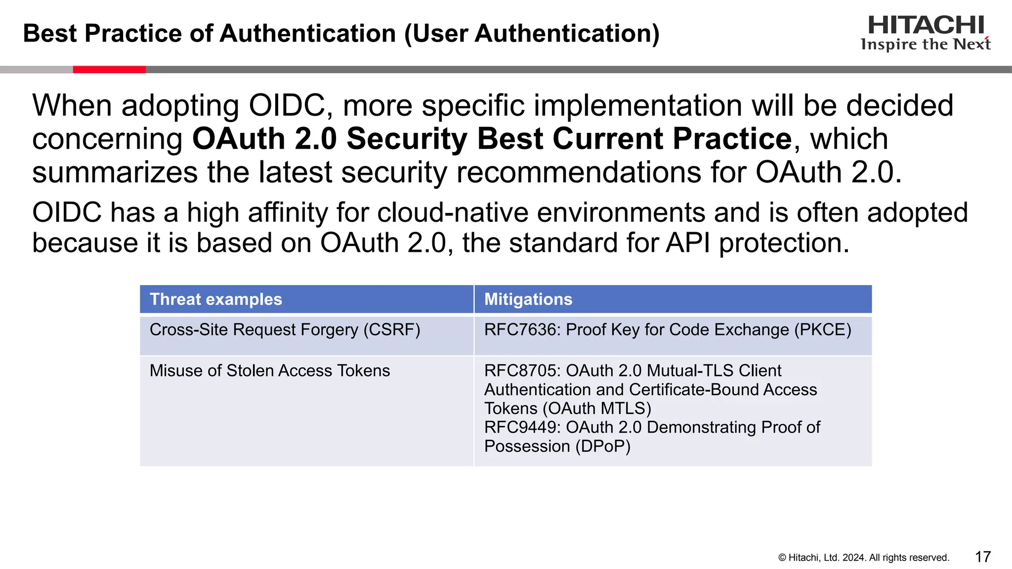 17 © Hitachi, Ltd. 2024. All rights reserved. Best Practice of Authentication (User Authentication) When adopting OIDC, more specific implementation will be decided concerning OAuth 2.0 Security Best Current Practice, which summarizes the latest security recommendations for OAuth 2.0. OIDC has a high affinity for cloud-native environments and is often adopted because it is based on OAuth 2.0, the standard for API protection. Threat examples Mitigations Cross-Site Request Forgery (CSRF) RFC7636: Proof Key for Code Exchange (PKCE) Misuse of Stolen Access Tokens RFC8705: OAuth 2.0 Mutual-TLS Client Authentication and Certificate-Bound Access Tokens (OAuth MTLS) RFC9449: OAuth 2.0 Demonstrating Proof of Possession (DPoP) 