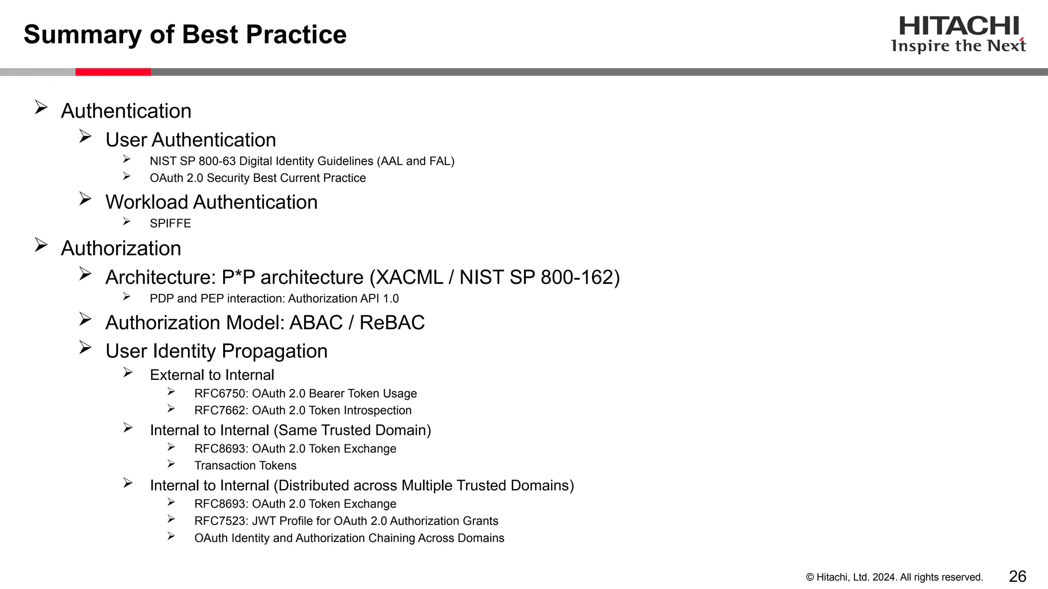 26 © Hitachi, Ltd. 2024. All rights reserved. Summary of Best Practice  Authentication  User Authentication  NIST SP 800-63 Digital Identity Guidelines (AAL and FAL)  OAuth 2.0 Security Best Current Practice  Workload Authentication  SPIFFE  Authorization  Architecture: P*P architecture (XACML / NIST SP 800-162)  PDP and PEP interaction: Authorization API 1.0  Authorization Model: ABAC / ReBAC  User Identity Propagation  External to Internal  RFC6750: OAuth 2.0 Bearer Token Usage  RFC7662: OAuth 2.0 Token Introspection  Internal to Internal (Same Trusted Domain)  RFC8693: OAuth 2.0 Token Exchange  Transaction Tokens  Internal to Internal (Distributed across Multiple Trusted Domains)  RFC8693: OAuth 2.0 Token Exchange  RFC7523: JWT Profile for OAuth 2.0 Authorization Grants  OAuth Identity and Authorization Chaining Across Domains 