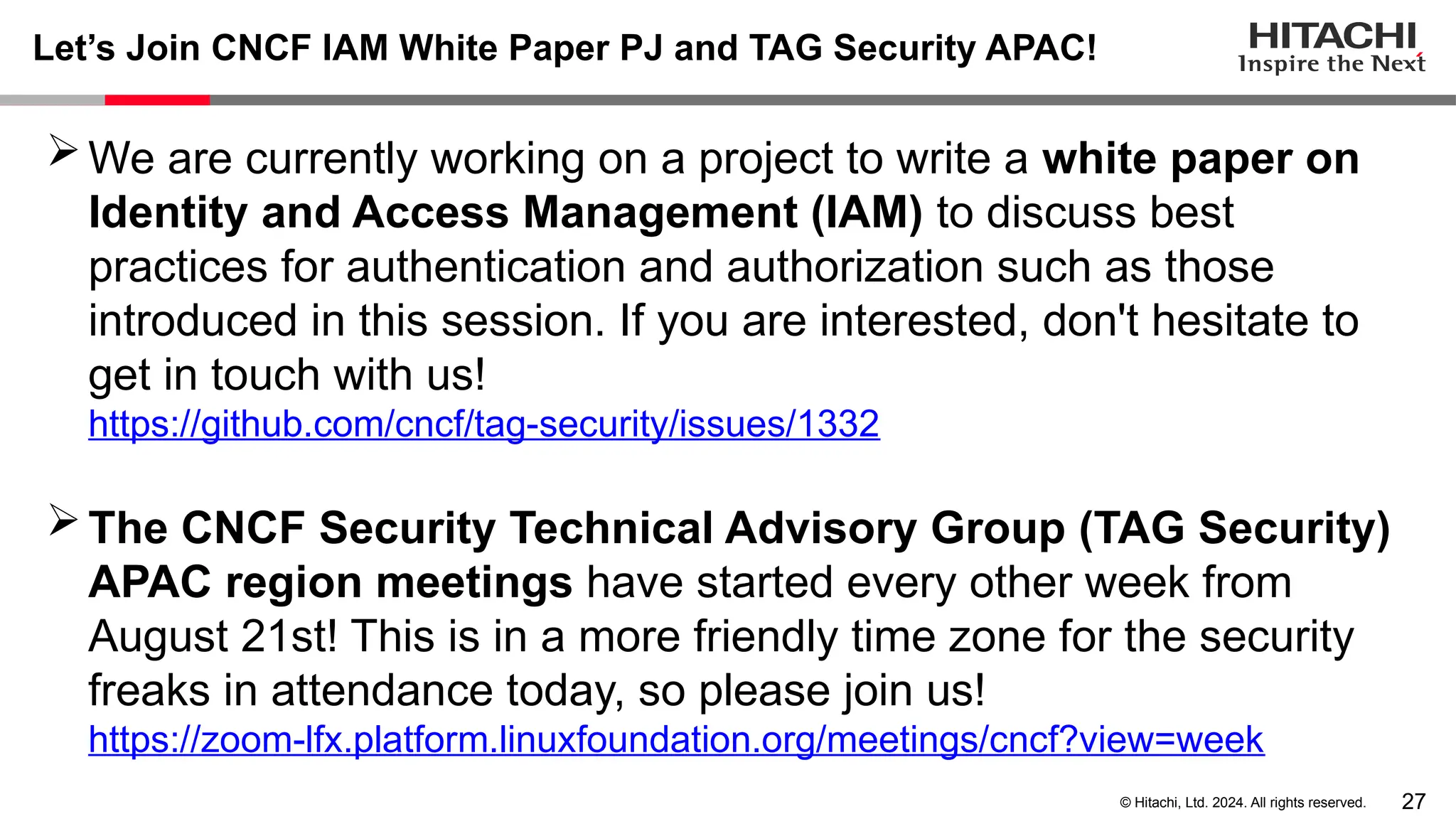 27 © Hitachi, Ltd. 2024. All rights reserved. Let’s Join CNCF IAM White Paper PJ and TAG Security APAC! We are currently working on a project to write a white paper on Identity and Access Management (IAM) to discuss best practices for authentication and authorization such as those introduced in this session. If you are interested, don't hesitate to get in touch with us! https://github.com/cncf/tag-security/issues/1332 The CNCF Security Technical Advisory Group (TAG Security) APAC region meetings have started every other week from August 21st! This is in a more friendly time zone for the security freaks in attendance today, so please join us! https://zoom-lfx.platform.linuxfoundation.org/meetings/cncf?view=week 