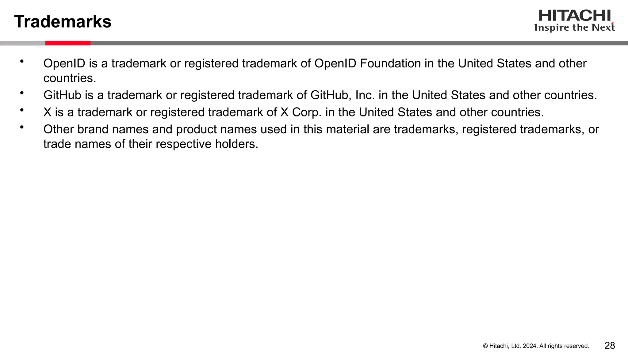 28 © Hitachi, Ltd. 2024. All rights reserved. Trademarks • OpenID is a trademark or registered trademark of OpenID Foundation in the United States and other countries. • GitHub is a trademark or registered trademark of GitHub, Inc. in the United States and other countries. • X is a trademark or registered trademark of X Corp. in the United States and other countries. • Other brand names and product names used in this material are trademarks, registered trademarks, or trade names of their respective holders. 