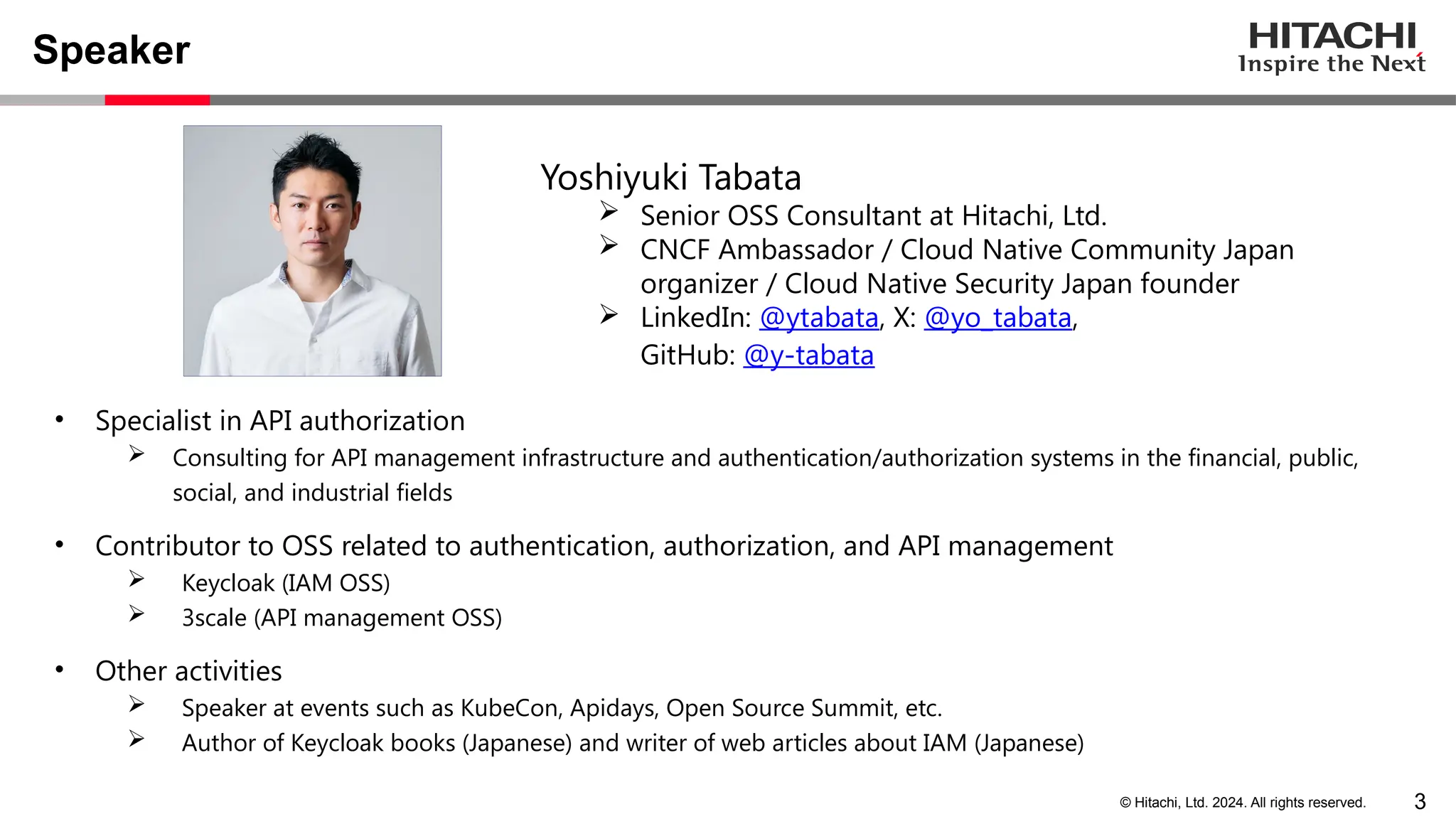 3 © Hitachi, Ltd. 2024. All rights reserved. Speaker • Specialist in API authorization  Consulting for API management infrastructure and authentication/authorization systems in the financial, public, social, and industrial fields • Contributor to OSS related to authentication, authorization, and API management  Keycloak (IAM OSS)  3scale (API management OSS) • Other activities  Speaker at events such as KubeCon, Apidays, Open Source Summit, etc.  Author of Keycloak books (Japanese) and writer of web articles about IAM (Japanese) Yoshiyuki Tabata  Senior OSS Consultant at Hitachi, Ltd.  CNCF Ambassador / Cloud Native Community Japan organizer / Cloud Native Security Japan founder  LinkedIn: @ytabata, X: @yo_tabata, GitHub: @y-tabata 