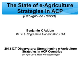 The State of e-Agriculture
Strategies in ACP
(Background Report)
Benjamin K Addom
ICT4D Programme Coordinator, CTA
2013 ICT Observatory: Strengthening e-Agriculture
Strategies in ACP Countries
24th
April 2013, Hotel Hof Wageningen
 