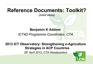 Reference Documents: Toolkit?
(initial ideas)
Benjamin K Addom
ICT4D Programme Coordinator, CTA
2013 ICT Observatory: Strengthening e-Agriculture
Strategies in ACP Countries
26th
April 2013, CTA Headquarters
 