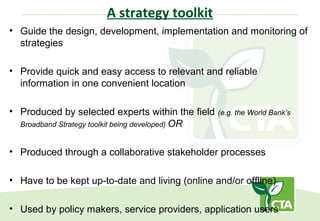 A strategy toolkit
• Guide the design, development, implementation and monitoring of
strategies
• Provide quick and easy access to relevant and reliable
information in one convenient location
• Produced by selected experts within the field (e.g. the World Bank’s
Broadband Strategy toolkit being developed) OR
• Produced through a collaborative stakeholder processes
• Have to be kept up-to-date and living (online and/or offline)
• Used by policy makers, service providers, application users