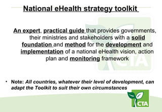 National eHealth strategy toolkit
An expert, practical guide that provides governments,
their ministries and stakeholders with a solid
foundation and method for the development and
implementation of a national eHealth vision, action
plan and monitoring framework
• Note: All countries, whatever their level of development, can
adapt the Toolkit to suit their own circumstances