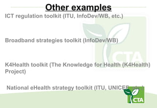 Other examples
ICT regulation toolkit (ITU, InfoDev/WB, etc.)
Broadband strategies toolkit (InfoDev/WB)
K4Health toolkit (The Knowledge for Health (K4Health)
Project)
National eHealth strategy toolkit (ITU, UNICEF, etc.)