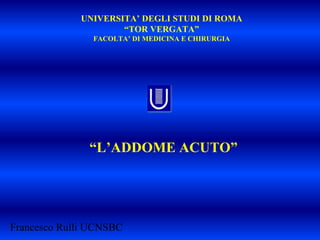 UNIVERSITA’ DEGLI STUDI DI ROMA
“TOR VERGATA”
FACOLTA’ DI MEDICINA E CHIRURGIA
“L’ADDOME ACUTO”
Francesco Rulli UCNSBC
 