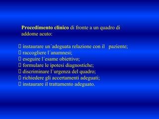 Procedimento clinico di fronte a un quadro di
addome acuto:
instaurare un´adeguata relazione con il paziente;
raccogliere l´anamnesi;
eseguire l´esame obiettivo;
formulare le ipotesi diagnostiche;
discriminare l´urgenza del quadro;
richiedere gli accertamenti adeguati;
instaurare il trattamento adeguato.
 