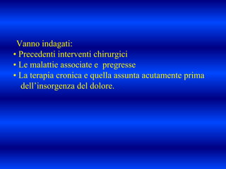 Vanno indagati:
• Precedenti interventi chirurgici
• Le malattie associate e pregresse
• La terapia cronica e quella assunta acutamente prima
dell’insorgenza del dolore.
 