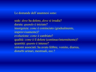 Le domande dell´anamnesi sono:
sede: dove ha dolore, dove si irradia?
durata: quando è iniziato?
insorgenza: come è cominciato (gradualmente,
improvvisamente)?
evoluzione: come è cambiato?
qualità: come è il dolore (continuo/intermittente)?
quantità: quanto è intenso?
sintomi associati: ha avuto febbre, vomito, diarrea,
disturbi urinari, mestruali, ecc.?
 