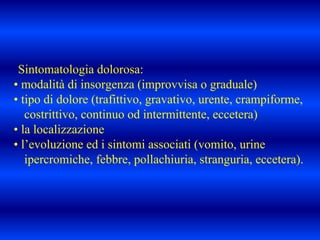 Sintomatologia dolorosa:
• modalità di insorgenza (improvvisa o graduale)
• tipo di dolore (trafittivo, gravativo, urente, crampiforme,
costrittivo, continuo od intermittente, eccetera)
• la localizzazione
• l’evoluzione ed i sintomi associati (vomito, urine
ipercromiche, febbre, pollachiuria, stranguria, eccetera).
 