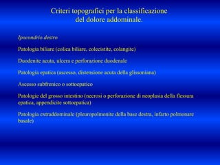 Ipocondrio destro
Patologia biliare (colica biliare, colecistite, colangite)
Duodenite acuta, ulcera e perforazione duodenale
Patologia epatica (ascesso, distensione acuta della glissoniana)
Ascesso subfrenico o sottoepatico
Patologie del grosso intestino (necrosi o perforazione di neoplasia della flessura
epatica, appendicite sottoepatica)
Patologia extraddominale (pleuropolmonite della base destra, infarto polmonare
basale)
Criteri topografici per la classificazione
del dolore addominale.
 
