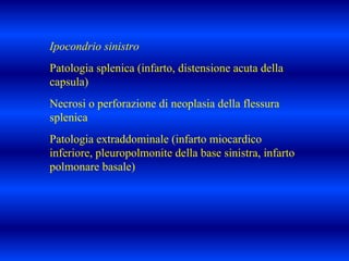 Ipocondrio sinistro
Patologia splenica (infarto, distensione acuta della
capsula)
Necrosi o perforazione di neoplasia della flessura
splenica
Patologia extraddominale (infarto miocardico
inferiore, pleuropolmonite della base sinistra, infarto
polmonare basale)
 
